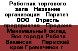 Работник торгового зала › Название организации ­ Паритет, ООО › Отрасль предприятия ­ Продажи › Минимальный оклад ­ 1 - Все города Работа » Вакансии   . Пермский край,Гремячинск г.